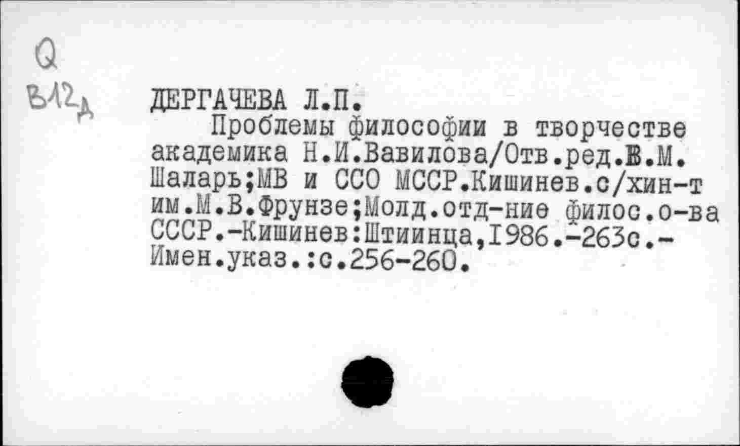 ﻿ДЕРГАЧЕВА Л.П.
Проблемы философии в творчестве академика Н.И.Вавилова/Отв.ред.В.М. Шаларь;МВ и ООО МССР.Кишинев.с/хин-т им.М.В.Фрунзе;Молд.отд-ние филос.о-ва СССР.-Кишинев:Штиинца,1986.-263с.-Имен.указ.:с.256-260.